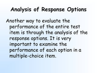 Analysis of Response Options
Another way to evaluate the
performance of the entire test
item is through the analysis of the
response options. It is very
important to examine the
performance of each option in a
multiple-choice item.
 