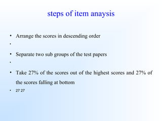 steps of item anaysis
• Arrange the scores in descending order
•
• Separate two sub groups of the test papers
•
• Take 27% of the scores out of the highest scores and 27% of
the scores falling at bottom
• 27 27
 
