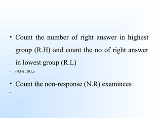 • Count the number of right answer in highest
group (R.H) and count the no of right answer
in lowest group (R.L)
• (R.H) , (R.L)
• Count the non-response (N.R) examinees
•
 