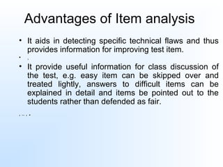 Advantages of Item analysis
• It aids in detecting specific technical flaws and thus
provides information for improving test item.
• ,
• It provide useful information for class discussion of
the test, e.g. easy item can be skipped over and
treated lightly, answers to difficult items can be
explained in detail and items be pointed out to the
students rather than defended as fair.
, .. , .
 