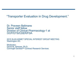 1
Dr. Praveen Balimane
Senior staff fellow
Division of Clinical Pharmacology-1 at
OCP/OTS/CDER/FDA
2015 SLAS ADMET SPECIAL INTEREST GROUP MEETING
Washington DC
Moderator:
David M. Stresser, Ph.D.
Corning® GentestSM Contract Research Services
“Transporter Evaluation in Drug Development.”
 