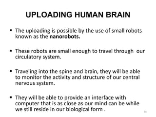 UPLOADING HUMAN BRAIN
 The uploading is possible by the use of small robots
known as the nanorobots.
 These robots are small enough to travel through our
circulatory system.
 Traveling into the spine and brain, they will be able
to monitor the activity and structure of our central
nervous system.
 They will be able to provide an interface with
computer that is as close as our mind can be while
we still reside in our biological form . 16
 