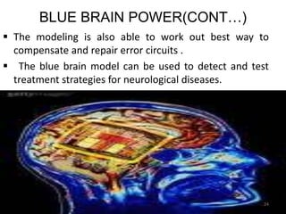 BLUE BRAIN POWER(CONT…)
 The modeling is also able to work out best way to
compensate and repair error circuits .
 The blue brain model can be used to detect and test
treatment strategies for neurological diseases.
24
 