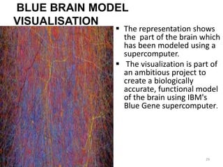 BLUE BRAIN MODEL
VISUALISATION
 The representation shows
the part of the brain which
has been modeled using a
supercomputer.
 The visualization is part of
an ambitious project to
create a biologically
accurate, functional model
of the brain using IBM's
Blue Gene supercomputer.
29
 