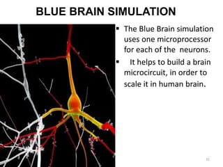 BLUE BRAIN SIMULATION
 The Blue Brain simulation
uses one microprocessor
for each of the neurons.
 It helps to build a brain
microcircuit, in order to
scale it in human brain.
31
 