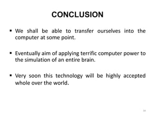 CONCLUSION
 We shall be able to transfer ourselves into the
computer at some point.
 Eventually aim of applying terrific computer power to
the simulation of an entire brain.
 Very soon this technology will be highly accepted
whole over the world.
34
 
