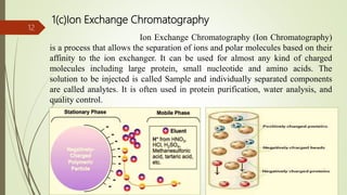 1(c)Ion Exchange Chromatography
Ion Exchange Chromatography (Ion Chromatography)
is a process that allows the separation of ions and polar molecules based on their
affinity to the ion exchanger. It can be used for almost any kind of charged
molecules including large protein, small nucleotide and amino acids. The
solution to be injected is called Sample and individually separated components
are called analytes. It is often used in protein purification, water analysis, and
quality control.
12
 