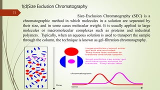 1(d)Size Exclusion Chromatography
Size-Exclusion Chromatography (SEC) is a
chromatographic method in which molecules in a solution are separated by
their size, and in some cases molecular weight. It is usually applied to large
molecules or macromolecular complexes such as proteins and industrial
polymers. Typically, when an aqueous solution is used to transport the sample
through the column, the technique is known as gel-filtration chromatography.
13
 