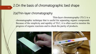 2.On the basis of chromatographic bed shape
2(a)Thin-layer chromatography
Thin-layer chromatography (TLC) is a
chromatographic technique that is useful for separating organic compounds.
Because of the simplicity and rapidity of TLC, it is often used to monitor the
progress of organic reactions and to check the purity of products.
14
 