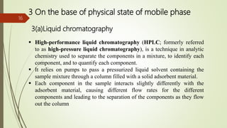 3 On the base of physical state of mobile phase
3(a)Liquid chromatography
16
 High-performance liquid chromatography (HPLC; formerly referred
to as high-pressure liquid chromatography), is a technique in analytic
chemistry used to separate the components in a mixture, to identify each
component, and to quantify each component.
 It relies on pumps to pass a pressurized liquid solvent containing the
sample mixture through a column filled with a solid adsorbent material.
 Each component in the sample interacts slightly differently with the
adsorbent material, causing different flow rates for the different
components and leading to the separation of the components as they flow
out the column
 