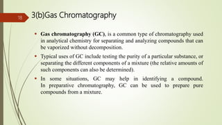 3(b)Gas Chromatography
 Gas chromatography (GC), is a common type of chromatography used
in analytical chemistry for separating and analyzing compounds that can
be vaporized without decomposition.
 Typical uses of GC include testing the purity of a particular substance, or
separating the different components of a mixture (the relative amounts of
such components can also be determined).
 In some situations, GC may help in identifying a compound.
In preparative chromatography, GC can be used to prepare pure
compounds from a mixture.
18
 