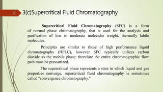 3(c)Supercritical Fluid Chromatography
Supercritical Fluid Chromatography (SFC) is a form
of normal phase chromatography, that is used for the analysis and
purification of low to moderate molecular weight, thermally labile
molecules.
Principles are similar to those of high performance liquid
chromatography (HPLC), however SFC typically utilizes carbon
dioxide as the mobile phase; therefore the entire chromatographic flow
path must be pressurized.
The supercritical phase represents a state in which liquid and gas
properties converge, supercritical fluid chromatography is sometimes
called "convergence chromatography."
20
 