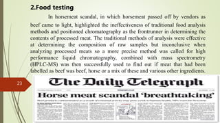 23
In horsemeat scandal, in which horsemeat passed off by vendors as
beef came to light, highlighted the ineffectiveness of traditional food analysis
methods and positioned chromatography as the frontrunner in determining the
contents of processed meat. The traditional methods of analysis were effective
at determining the composition of raw samples but inconclusive when
analyzing processed meats so a more precise method was called for high
performance liquid chromatography, combined with mass spectrometry
(HPLC-MS) was then successfully used to find out if meat that had been
labelled as beef was beef, horse or a mix of these and various other ingredients.
2.Food testing
 
