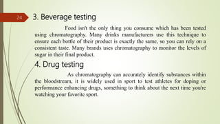 3. Beverage testing
Food isn't the only thing you consume which has been tested
using chromatography. Many drinks manufacturers use this technique to
ensure each bottle of their product is exactly the same, so you can rely on a
consistent taste. Many brands uses chromatography to monitor the levels of
sugar in their final product.
4. Drug testing
As chromatography can accurately identify substances within
the bloodstream, it is widely used in sport to test athletes for doping or
performance enhancing drugs, something to think about the next time you're
watching your favorite sport.
24
 