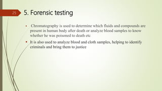 5. Forensic testing
 Chromatography is used to determine which fluids and compounds are
present in human body after death or analyze blood samples to know
whether he was poisoned to death etc.
 It is also used to analyze blood and cloth samples, helping to identify
criminals and bring them to justice
25
 