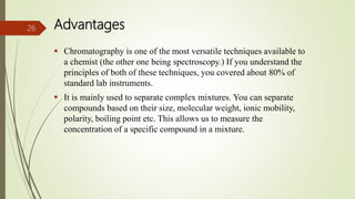 Advantages
 Chromatography is one of the most versatile techniques available to
a chemist (the other one being spectroscopy.) If you understand the
principles of both of these techniques, you covered about 80% of
standard lab instruments.
 It is mainly used to separate complex mixtures. You can separate
compounds based on their size, molecular weight, ionic mobility,
polarity, boiling point etc. This allows us to measure the
concentration of a specific compound in a mixture.
26
 