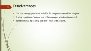 Disadvantages
 Gas chromatography is not suitable for temperature sensitive samples.
 During injection of sample into column proper attention is required.
 Sample should be soluble and don’t react with column.
27
 