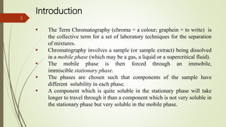 Introduction
 The Term Chromatography (chroma = a colour; graphein = to write) is
the collective term for a set of laboratory techniques for the separation
of mixtures.
 Chromatography involves a sample (or sample extract) being dissolved
in a mobile phase (which may be a gas, a liquid or a supercritical fluid).
 The mobile phase is then forced through an immobile,
immiscible stationary phase.
 The phases are chosen such that components of the sample have
different solubility in each phase.
 A component which is quite soluble in the stationary phase will take
longer to travel through it than a component which is not very soluble in
the stationary phase but very soluble in the mobile phase.
3
 