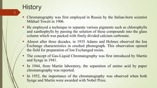 History
 Chromatography was first employed in Russia by the Italian-born scientist
Mikhail Tswett in 1906.
 He employed a technique to separate various pigments such as chlorophylls
and xanthophylls by passing the solution of these compounds into the glass
column which was packed with finely divided calcium carbonate.
 Almost after three decades, in 1935 Adams and Holmes observed the Ion
Exchange characteristics in crushed phonograph. This observation opened
the field for preparation of Ion Exchanged resins.
 The concept of Gas-Liquid Chromatography was first introduced by Martin
and Synge in 1941.
 In 1944, from Martin laboratory, the separation of amino acid by paper
chromatography was reported.
 In 1952, the importance of the chromatography was observed when both
Synge and Martin were awarded with Nobel Prize.
5
 