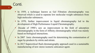 Conti.
 In 1959, a technique known as Gel Filtration chromatography was
observed which is used to separate low molecular weight substances from
high molecular substances.
 In 1970, further improvement in liquid chromatography led to the
development of High Performance Liquid Chromatography.
 Decade of 1990’s saw an improvement in the field of adsorption
chromatography in the form of Affinity chromatography which was mainly
based on biological interactions.
 In 2007 Ionic chromatography used for determining the contamination of
sugar by-products by nitrite and nitrate.
 In 2017 Supercritical fluid chromatography approach used in a sustainable
manufacturing of new stereo isomeric anticancer agent.
6
 