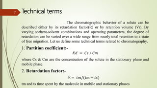 Technical terms
The chromatographic behavior of a solute can be
described either by its retardation factor(R) or by retention volume (Vr). By
varying sorbent-solvent combinations and operating parameters, the degree of
retardation can be varied over a wide range from nearly total retention to a state
of free migration. Let us define some technical terms related to chromatography.
1. Partition coefficient:-
𝐾𝑑 = 𝐶𝑠 / 𝐶𝑚
where Cs & Cm are the concentration of the solute in the stationary phase and
mobile phase.
2. Retardation factor:-
R = 𝑡𝑚/(𝑡𝑚 + 𝑡𝑠)
tm and ts time spent by the molecule in mobile and stationary phases
7
 