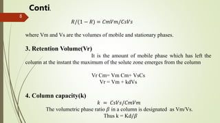 8
𝑅/(1 − 𝑅) = 𝐶𝑚𝑉𝑚/𝐶𝑠𝑉𝑠
where Vm and Vs are the volumes of mobile and stationary phases.
3. Retention Volume(Vr)
It is the amount of mobile phase which has left the
column at the instant the maximum of the solute zone emerges from the column
Vr Cm= Vm Cm+ VsCs
Vr = Vm + kdVs
4. Column capacity(k)
𝑘 = 𝐶𝑠𝑉𝑠/𝐶𝑚𝑉𝑚
The volumetric phase ratio 𝛽 in a column is designated as Vm/Vs.
Thus k = Kd/𝛽
Conti.
 
