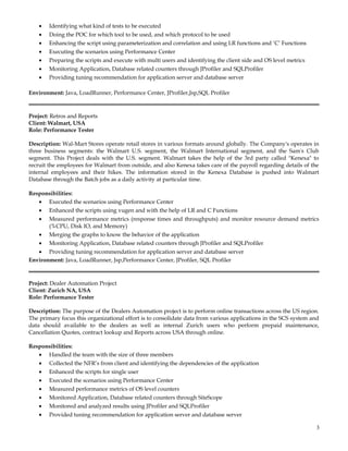 • Identifying what kind of tests to be executed
• Doing the POC for which tool to be used, and which protocol to be used
• Enhancing the script using parameterization and correlation and using LR functions and ‘C’ Functions
• Executing the scenarios using Performance Center
• Preparing the scripts and execute with multi users and identifying the client side and OS level metrics
• Monitoring Application, Database related counters through JProfiler and SQLProfiler
• Providing tuning recommendation for application server and database server
Environment: Java, LoadRunner, Performance Center, JProfiler,Jsp,SQL Profiler
Project: Retros and Reports
Client: Walmart, USA
Role: Performance Tester
Description: Wal-Mart Stores operate retail stores in various formats around globally. The Company's operates in
three business segments: the Walmart U.S. segment, the Walmart International segment, and the Sam's Club
segment. This Project deals with the U.S. segment. Walmart takes the help of the 3rd party called "Kenexa" to
recruit the employees for Walmart from outside, and also Kenexa takes care of the payroll regarding details of the
internal employees and their hikes. The information stored in the Kenexa Database is pushed into Walmart
Database through the Batch jobs as a daily activity at particular time.
Responsibilities:
• Executed the scenarios using Performance Center
• Enhanced the scripts using vugen and with the help of LR and C Functions
• Measured performance metrics (response times and throughputs) and monitor resource demand metrics
(%CPU, Disk IO, and Memory)
• Merging the graphs to know the behavior of the application
• Monitoring Application, Database related counters through JProfiler and SQLProfiler
• Providing tuning recommendation for application server and database server
Environment: Java, LoadRunner, Jsp,Performance Center, JProfiler, SQL Profiler
Project: Dealer Automation Project
Client: Zurich NA, USA
Role: Performance Tester
Description: The purpose of the Dealers Automation project is to perform online transactions across the US region.
The primary focus this organizational effort is to consolidate data from various applications in the SCS system and
data should available to the dealers as well as internal Zurich users who perform prepaid maintenance,
Cancellation Quotes, contract lookup and Reports across USA through online.
Responsibilities:
• Handled the team with the size of three members
• Collected the NFR’s from client and identifying the dependencies of the application
• Enhanced the scripts for single user
• Executed the scenarios using Performance Center
• Measured performance metrics of OS level counters
• Monitored Application, Database related counters through SiteScope
• Monitored and analyzed results using JProfiler and SQLProfiler
• Provided tuning recommendation for application server and database server
3
 