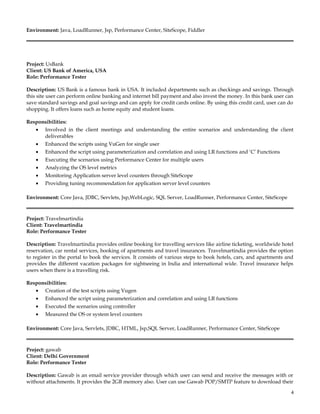 Environment: Java, LoadRunner, Jsp, Performance Center, SiteScope, Fiddler
Project: UsBank
Client: US Bank of America, USA
Role: Performance Tester
Description: US Bank is a famous bank in USA. It included departments such as checkings and savings. Through
this site user can perform online banking and internet bill payment and also invest the money. In this bank user can
save standard savings and goal savings and can apply for credit cards online. By using this credit card, user can do
shopping. It offers loans such as home equity and student loans.
Responsibilities:
• Involved in the client meetings and understanding the entire scenarios and understanding the client
deliverables
• Enhanced the scripts using VuGen for single user
• Enhanced the script using parameterization and correlation and using LR functions and ‘C’ Functions
• Executing the scenarios using Performance Center for multiple users
• Analyzing the OS level metrics
• Monitoring Application server level counters through SiteScope
• Providing tuning recommendation for application server level counters
Environment: Core Java, JDBC, Servlets, Jsp,WebLogic, SQL Server, LoadRunner, Performance Center, SiteScope
Project: Travelmartindia
Client: Travelmartindia
Role: Performance Tester
Description: Travelmartindia provides online booking for travelling services like airline ticketing, worldwide hotel
reservation, car rental services, booking of apartments and travel insurances. Travelmartindia provides the option
to register in the portal to book the services. It consists of various steps to book hotels, cars, and apartments and
provides the different vacation packages for sightseeing in India and international wide. Travel insurance helps
users when there is a travelling risk.
Responsibilities:
• Creation of the test scripts using Vugen
• Enhanced the script using parameterization and correlation and using LR functions
• Executed the scenarios using controller
• Measured the OS or system level counters
Environment: Core Java, Servlets, JDBC, HTML, Jsp,SQL Server, LoadRunner, Performance Center, SiteScope
Project: gawab
Client: Delhi Government
Role: Performance Tester
Description: Gawab is an email service provider through which user can send and receive the messages with or
without attachments. It provides the 2GB memory also. User can use Gawab POP/SMTP feature to download their
4
 