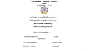1
INDUSTRIAL TRAINING REPORT
Held At
SELLOFORM PVT. LTD.
Submitted in partial fulfilment of the
requirement for the award of the degree
Bachelor of Technology
(Mechanical Department)
Under the Supervision of
Internal Supervisor: External
Supervisor:
Mr. Praveen Chauhan Mr. Faiz Ahmed
(Assistant Professor) (QA Head)
 