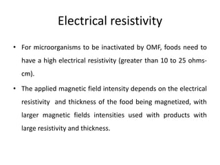 Electrical resistivity
• For microorganisms to be inactivated by OMF, foods need to
have a high electrical resistivity (greater than 10 to 25 ohms-
cm).
• The applied magnetic field intensity depends on the electrical
resistivity and thickness of the food being magnetized, with
larger magnetic fields intensities used with products with
large resistivity and thickness.
 