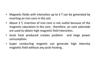 • Magnetic fields with intensities up to 3 T can be generated by
inserting an iron core in the coil.
• Above 3 T, insertion of iron core is not useful because of the
magnetic saturation in the core , therefore, air core solenoids
are used to obtain high magnetic field intensities .
• Joule heat produced creates problem and large power
consumption.
• Super conducting magnets can generate high intensity
magnetic field without any joule heating .
 