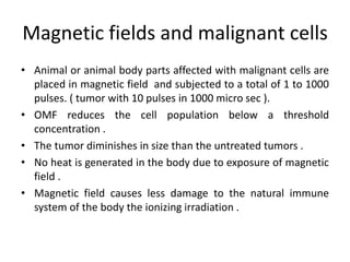 Magnetic fields and malignant cells
• Animal or animal body parts affected with malignant cells are
placed in magnetic field and subjected to a total of 1 to 1000
pulses. ( tumor with 10 pulses in 1000 micro sec ).
• OMF reduces the cell population below a threshold
concentration .
• The tumor diminishes in size than the untreated tumors .
• No heat is generated in the body due to exposure of magnetic
field .
• Magnetic field causes less damage to the natural immune
system of the body the ionizing irradiation .
 