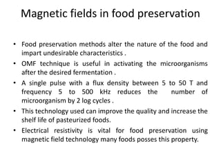 Magnetic fields in food preservation
• Food preservation methods alter the nature of the food and
impart undesirable characteristics .
• OMF technique is useful in activating the microorganisms
after the desired fermentation .
• A single pulse with a flux density between 5 to 50 T and
frequency 5 to 500 kHz reduces the number of
microorganism by 2 log cycles .
• This technology used can improve the quality and increase the
shelf life of pasteurized foods.
• Electrical resistivity is vital for food preservation using
magnetic field technology many foods posses this property.
 