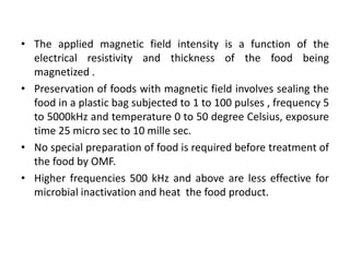 • The applied magnetic field intensity is a function of the
electrical resistivity and thickness of the food being
magnetized .
• Preservation of foods with magnetic field involves sealing the
food in a plastic bag subjected to 1 to 100 pulses , frequency 5
to 5000kHz and temperature 0 to 50 degree Celsius, exposure
time 25 micro sec to 10 mille sec.
• No special preparation of food is required before treatment of
the food by OMF.
• Higher frequencies 500 kHz and above are less effective for
microbial inactivation and heat the food product.
 
