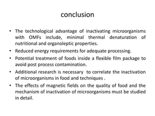 conclusion
• The technological advantage of inactivating microorganisms
with OMFs include, minimal thermal denaturation of
nutritional and organoleptic properties.
• Reduced energy requirements for adequate processing.
• Potential treatment of foods inside a flexible film package to
avoid post process contamination.
• Additional research is necessary to correlate the inactivation
of microorganisms in food and techniques .
• The effects of magnetic fields on the quality of food and the
mechanism of inactivation of microorganisms must be studied
in detail.
 