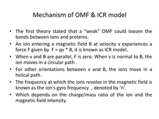 Mechanism of OMF & ICR model
• The first theory stated that a "weak" OMF could loosen the
bonds between ions and proteins.
• An ion entering a magnetic field B at velocity v experiences a
force F given by F = qv * B, it is known as ICR model.
• When v and B are parallel, F is zero. When v is normal to B, the
ion moves in a circular path .
• For other orientations between v and B, the ions move in a
helical path .
• The frequency at which the ions revolve in the magnetic field is
known as the ion's gyro frequency , denoted by ‘n’.
• Which depends on the charge/mass ratio of the ion and the
magnetic field intensity.
 