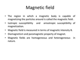 Magnetic field
• The region in which a magnetic body is capable of
magnetizing the particles around is called the magnetic field .
• Isotropic susceptibility and anisotropic susceptibility of
magnetization.
• Magnetic field is measured in terms of magnetic intensity B.
• Diamagnetism and paramagnetic property of magnet.
• Magnetic fields are homogeneous and heterogeneous in
nature.
 