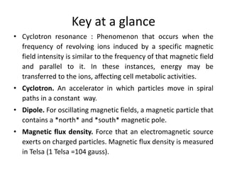 Key at a glance
• Cyclotron resonance : Phenomenon that occurs when the
frequency of revolving ions induced by a specific magnetic
field intensity is similar to the frequency of that magnetic field
and parallel to it. In these instances, energy may be
transferred to the ions, affecting cell metabolic activities.
• Cyclotron. An accelerator in which particles move in spiral
paths in a constant way.
• Dipole. For oscillating magnetic fields, a magnetic particle that
contains a *north* and *south* magnetic pole.
• Magnetic flux density. Force that an electromagnetic source
exerts on charged particles. Magnetic flux density is measured
in Telsa (1 Telsa =104 gauss).
 