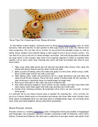 Ea sy Tips For Cleaning Silver Pooja Articles
As the festive season begins, everyone loves to bring silver pooja articles such as silver
Ganesha, thali and utensils to add sparkle to their puja rooms and make the festival even
more auspicious. We can buy silver articles for pooja from the jewellery shops as well as
online. Many retailers have started selling a wide range of silver pooja articles online. We
can find silver pooja articles in various designs and styles. But only buying them to decorate
our puja rooms is not enough, they need to be cleaned regularly in order to maintain their
sparkle. Let us know some easy cleaning tips which will help to maintain the shine of your
silver wares.
1. Take some white tooth paste and rub onto the tarnished silver article. Then wash the
artcile with utensil cleaner and dry clean it with soft cloth.
2. Make a paste of baking soda and water and apply it on the silver article using a cloth.
Rinse it with water and dry out with a soft cloth.
3. Take baking soda, water and aluminium foil in a large aluminium pot and allow the
water to boil for few minutes. Place the silver article in boiled water for few seconds. If
your silverware is tarnished, keep it in boiled water for longer time.
4. Place your silverware in 7up soda, the acid in it kills the dirt.
5. Rub white coloured rangoli on silver articles for few minutes and then rinse them with
warm water, wash them again with mild soap and then dry it with cloth.
6. Instant silver cleaning solutions like pitambari silver shine can also be used to clean
silver goods.
It is advised not to use lemon based soap or powder for cleaning the silver articles for
pooja as it leaves black spots on silverwares and always dry clean after wash. Always clean
silver goods immediately after use and keep them in airtight plastic bags. Do not keep silver
ware, steel and metal together. Always keep them separately.
About Praveen Jewels
Praveen Jewels is a leading jewellery store in Bangalore having two outlets in Rajajinagar
and Vijaynagar. Our exquisite collection includes ornaments made of Diamond, Gold, Silver,
Rubies, Emerald and Platinum. We also have a collection of rare gem stones with advice from
 