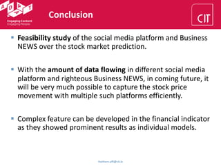 Conclusion
Haithem.afli@cit.ie
§ Feasibility study of the social media platform and Business
NEWS over the stock market prediction.
§ With the amount of data flowing in different social media
platform and righteous Business NEWS, in coming future, it
will be very much possible to capture the stock price
movement with multiple such platforms efficiently.
§ Complex feature can be developed in the financial indicator
as they showed prominent results as individual models.
 