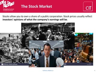 haithem.afli@cit.ie 4
The Stock Market
Stocks allow you to own a share of a public corporation. Stock prices usually reflect
investors' opinions of what the company's earnings will be.
 