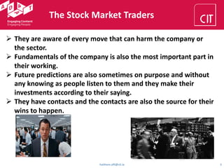 haithem.afli@cit.ie 5
The Stock Market Traders
Ø They are aware of every move that can harm the company or
the sector.
Ø Fundamentals of the company is also the most important part in
their working.
Ø Future predictions are also sometimes on purpose and without
any knowing as people listen to them and they make their
investments according to their saying.
Ø They have contacts and the contacts are also the source for their
wins to happen.
 