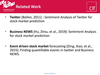 Related Work
haithem.afli@cit.ie 8
§ Twitter [Bollen, 2011] : Sentiment Analysis of Twitter for
stock market prediction
§ Business NEWS [Hu, Ziniu, et al., 2019]: Sentiment Analysis
for stock market prediction
§ Event driven stock market forecasting [Ding, Xiao, et al.,
2015]: Finding quantifiable events in twitter and Business
NEWS.
 