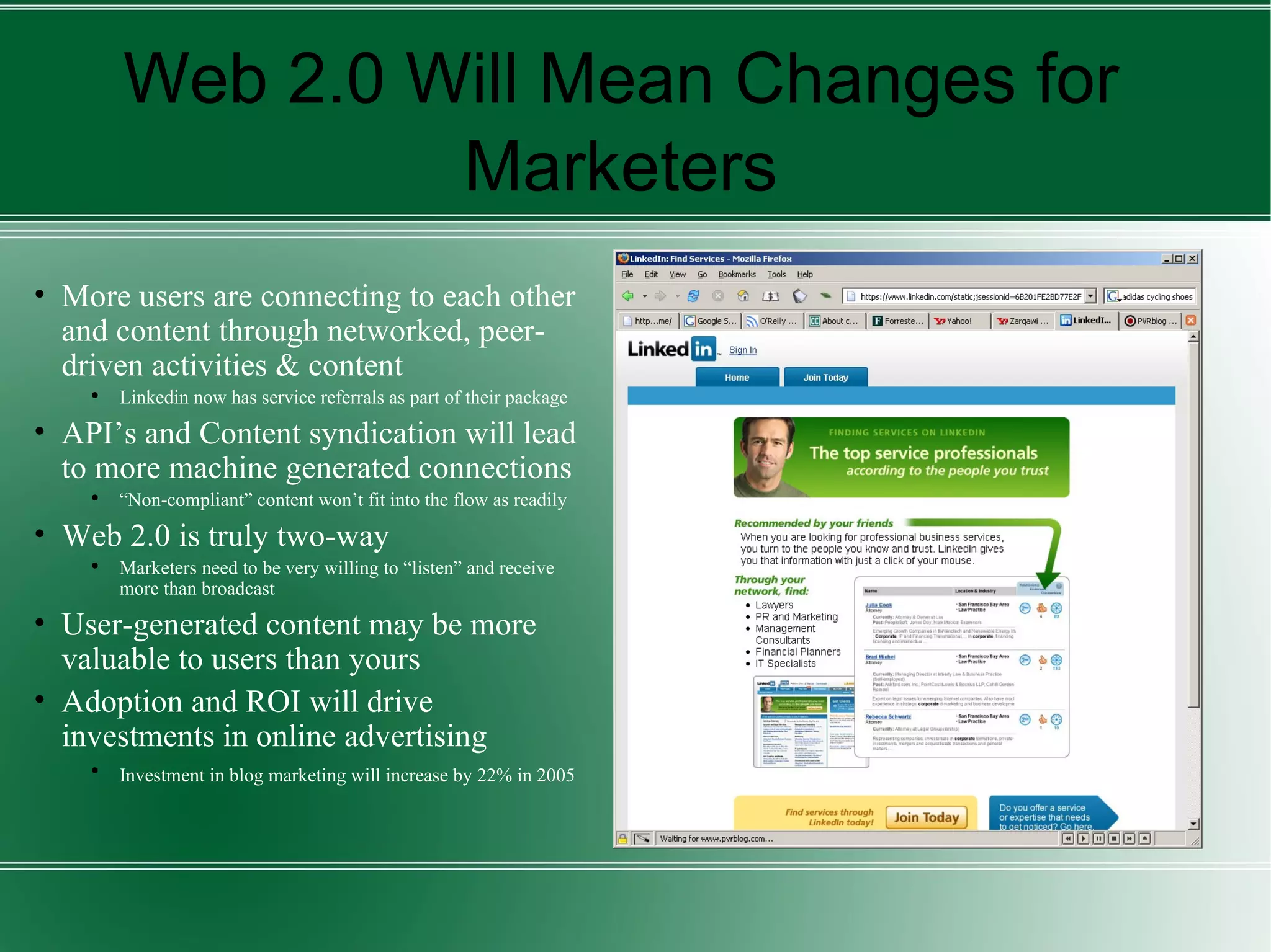 Web 2.0 Will Mean Changes for Marketers More users are connecting to each other and content through networked, peer-driven activities & content Linkedin now has service referrals as part of their package API’s and Content syndication will lead to more machine generated connections “ Non-compliant” content won’t fit into the flow as readily Web 2.0 is truly two-way Marketers need to be very willing to “listen” and receive more than broadcast User-generated content may be more valuable to users than yours Adoption and ROI will drive investments in online advertising Investment in blog marketing will increase by 22% in 2005   