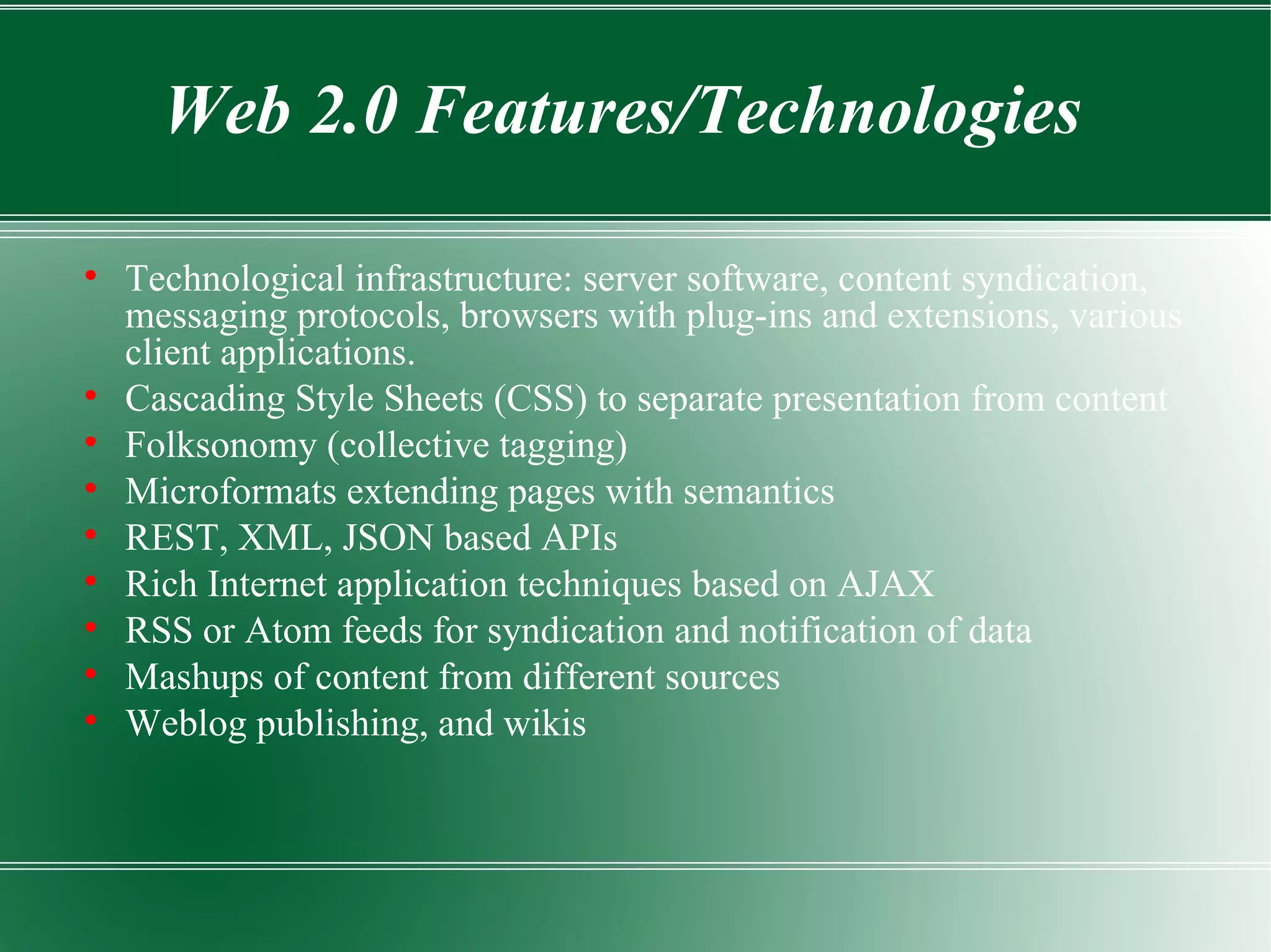 Technological infrastructure: server software, content syndication, messaging protocols, browsers with plug-ins and extensions, various client applications. Cascading Style Sheets (CSS) to separate presentation from content Folksonomy (collective tagging) Microformats extending pages with semantics REST, XML, JSON based APIs Rich Internet application techniques based on AJAX RSS or Atom feeds for syndication and notification of data Mashups of content from different sources Weblog publishing, and wikis Web 2.0 Features/Technologies 