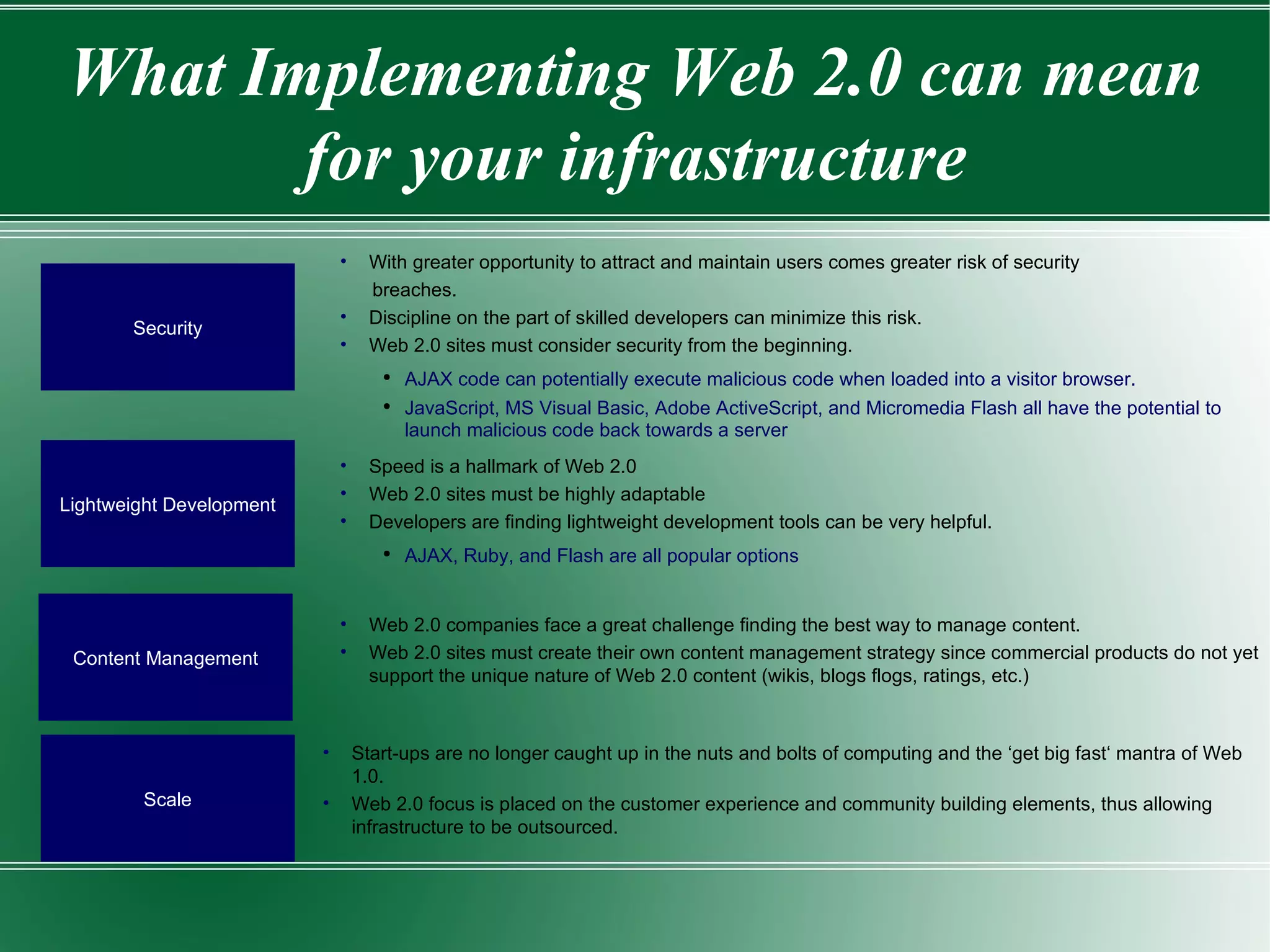 What Implementing Web 2.0 can mean for your infrastructure Security With greater opportunity to attract and maintain users comes greater risk of security breaches. Discipline on the part of skilled developers can minimize this risk.  Web 2.0 sites must consider security from the beginning.  AJAX code can potentially execute malicious code when loaded into a visitor browser.  JavaScript, MS Visual Basic, Adobe ActiveScript, and Micromedia Flash all have the potential to launch malicious code back towards a server Lightweight Development Speed is a hallmark of Web 2.0 Web 2.0 sites must be highly adaptable Developers are finding lightweight development tools can be very helpful.  AJAX, Ruby, and Flash are all popular options  Content Management Web 2.0 companies face a great challenge finding the best way to manage content.  Web 2.0 sites must create their own content management strategy since commercial products do not yet support the unique nature of Web 2.0 content (wikis, blogs flogs, ratings, etc.) Scale Start-ups are no longer caught up in the nuts and bolts of computing and the ‘get big fast‘ mantra of Web 1.0.  Web 2.0 focus is placed on the customer experience and community building elements, thus allowing infrastructure to be outsourced. 
