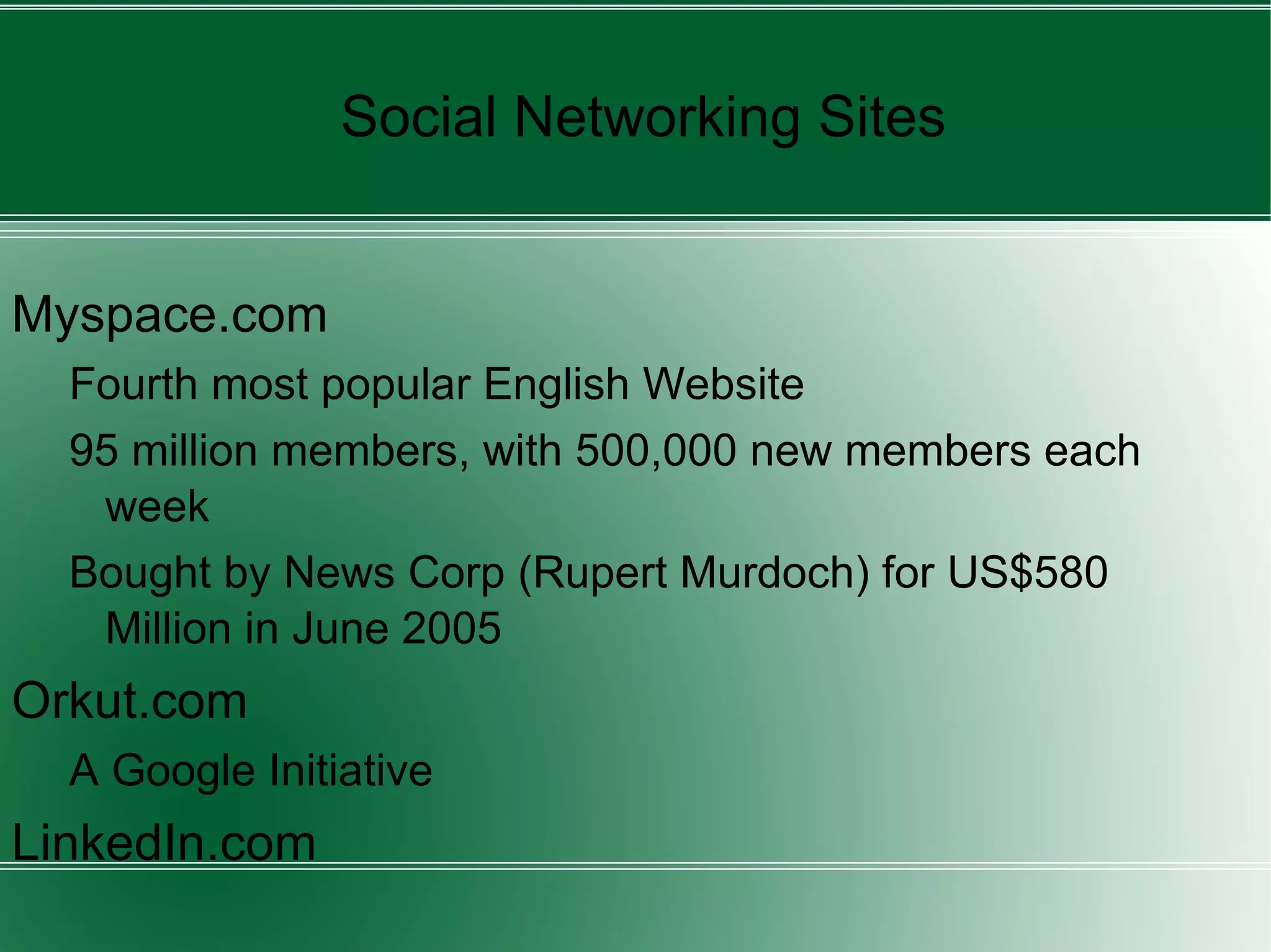 Myspace.com Fourth most popular English Website 95 million members, with 500,000 new members each week Bought by News Corp (Rupert Murdoch) for US$580 Million in June 2005 Orkut.com A Google Initiative LinkedIn.com Social Networking Sites 