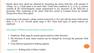  Speeds above base speed are obtained by decreasing the motor field flux with constant G
voltage. As 𝐼 𝑎 is kept equal to its rated value. Under these condition 𝑉𝑡 𝐼 𝑎 or 𝐸 𝑎 𝐼 𝑎 remains
constant & the electromagnetic torque proportional to ⱷ𝐼 𝑎 decreases as the field flux is
decreased. Thus weakening of the motor field flux results in Constant Power & Variable
Torque drive above base speed.
 Speed range with armature voltage control exclusively is 10:1 and with the motor field control
alone is 3:1 to 4:1. Overall speed range is 40:1 when both types of speed controls are
employed.
 Advantages of Ward-Leonard System of speed control:
1. Simplicity, Wide range & smooth speed control in either direction.
2. The direction of main motor rotation can be changed by reversing the generator field
current.
3. It has inherent regenerative braking capacity.
 Applications: Rolling mills, Colliery winders
 