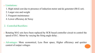  Limitations:
1. High initial cost due to presence of induction motor and dc generator (M-G set).
2. Larger size and weight
3. Frequent maintenance
4. Lower efficiency & Noisy
2. Controlled Rectifiers:
 Rotating M-G sets have been replaced by SCR based controller circuit to control the
speed of D.C. Motor by varying the firing angle delay .
 Advantages: More economical, Less floor space, Higher efficiency and quicker
control of output voltages
 