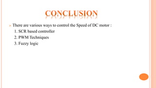  There are various ways to control the Speed of DC motor :
1. SCR based controller
2. PWM Techniques
3. Fuzzy logic
 